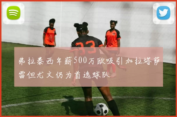 弗拉泰西年薪500万欧吸引加拉塔萨雷但尤文仍为首选球队
