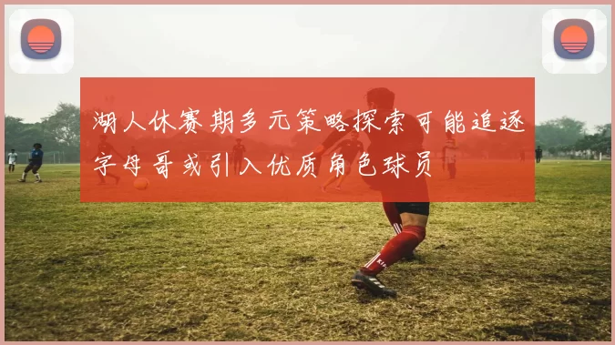 湖人休赛期多元策略探索可能追逐字母哥或引入优质角色球员