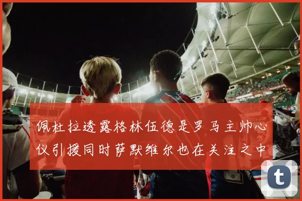 佩杜拉透露格林伍德是罗马主帅心仪引援同时萨默维尔也在关注之中
