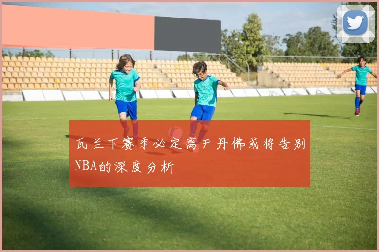 瓦兰下赛季必定离开丹佛或将告别NBA的深度分析