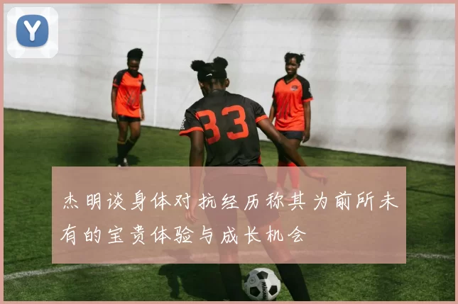 杰明谈身体对抗经历称其为前所未有的宝贵体验与成长机会