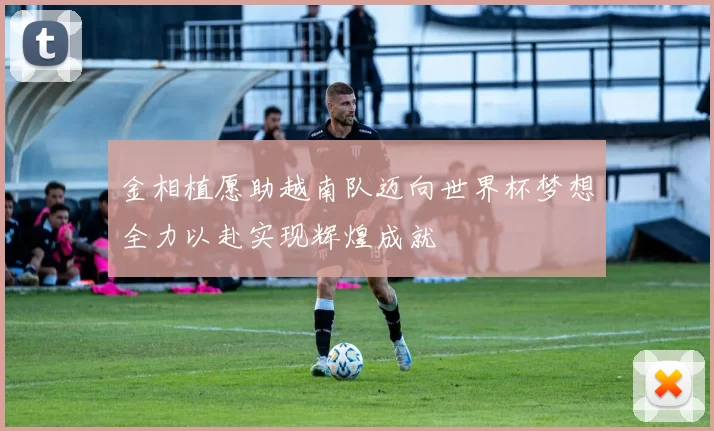 金相植愿助越南队迈向世界杯梦想全力以赴实现辉煌成就