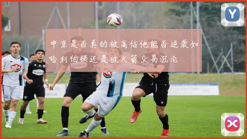 申京是否真的被高估他能否逆袭如哈利伯顿还是被火箭交易沉沦