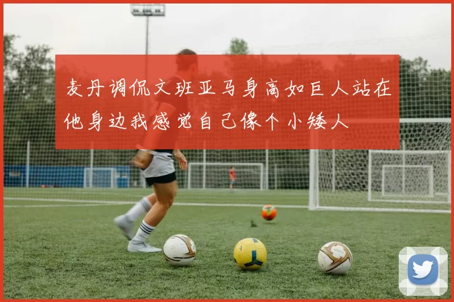 麦丹调侃文班亚马身高如巨人站在他身边我感觉自己像个小矮人