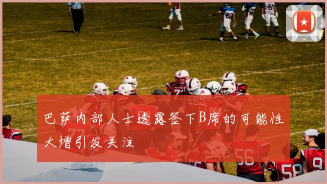 巴萨内部人士透露签下B席的可能性大增引发关注