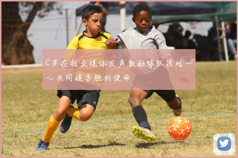 C罗在社交媒体发声激励球队团结一心共同追求胜利使命