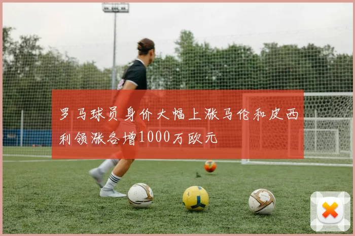 罗马球员身价大幅上涨马伦和皮西利领涨各增1000万欧元