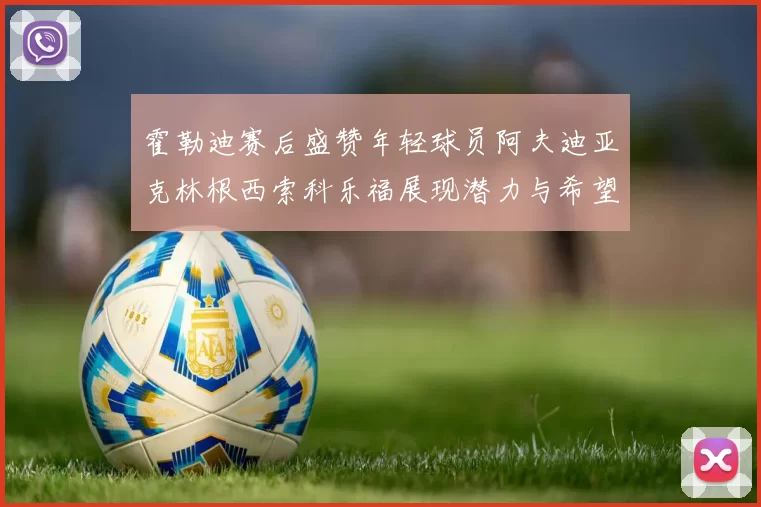 霍勒迪赛后盛赞年轻球员阿夫迪亚克林根西索科乐福展现潜力与希望